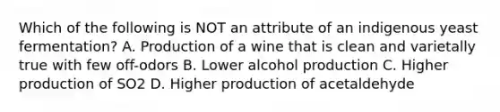 Which of the following is NOT an attribute of an indigenous yeast fermentation? A. Production of a wine that is clean and varietally true with few off-odors B. Lower alcohol production C. Higher production of SO2 D. Higher production of acetaldehyde