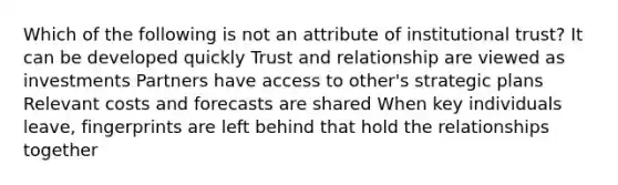 Which of the following is not an attribute of institutional trust? It can be developed quickly Trust and relationship are viewed as investments Partners have access to other's strategic plans Relevant costs and forecasts are shared When key individuals leave, fingerprints are left behind that hold the relationships together