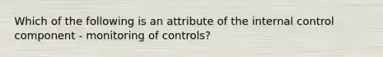 Which of the following is an attribute of the internal control component - monitoring of controls?