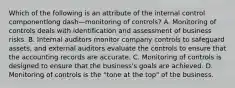 Which of the following is an attribute of the internal control componentlong dash—monitoring of​ controls? A. Monitoring of controls deals with identification and assessment of business risks. B. Internal auditors monitor company controls to safeguard​ assets, and external auditors evaluate the controls to ensure that the accounting records are accurate. C. Monitoring of controls is designed to ensure that the​ business's goals are achieved. D. Monitoring of controls is the​ "tone at the​ top" of the business.