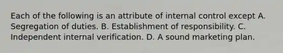 Each of the following is an attribute of <a href='https://www.questionai.com/knowledge/kjj42owoAP-internal-control' class='anchor-knowledge'>internal control</a> except A. Segregation of duties. B. Establishment of responsibility. C. Independent internal verification. D. A sound marketing plan.