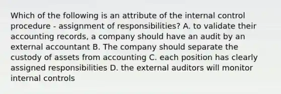 Which of the following is an attribute of the internal control procedure - assignment of responsibilities? A. to validate their accounting records, a company should have an audit by an external accountant B. The company should separate the custody of assets from accounting C. each position has clearly assigned responsibilities D. the external auditors will monitor internal controls