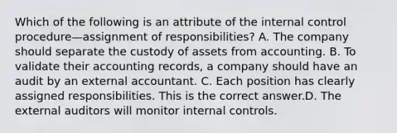 Which of the following is an attribute of the internal control procedure—assignment of​ responsibilities? A. The company should separate the custody of assets from accounting. B. To validate their accounting​ records, a company should have an audit by an external accountant. C. Each position has clearly assigned responsibilities. This is the correct answer.D. The external auditors will monitor internal controls.