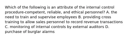 Which of the following is an attribute of the <a href='https://www.questionai.com/knowledge/kjj42owoAP-internal-control' class='anchor-knowledge'>internal control</a> procedure-​competent, ​reliable, and ethical​ personnel? A. the need to train and supervise employees B. providing cross training to allow sales personnel to record revenue transactions C. monitoring of internal controls by external auditors D. purchase of burglar alarms