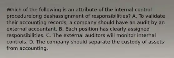 Which of the following is an attribute of the internal control procedurelong dashassignment of​ responsibilities? A. To validate their accounting​ records, a company should have an audit by an external accountant. B. Each position has clearly assigned responsibilities. C. The external auditors will monitor internal controls. D. The company should separate the custody of assets from accounting.