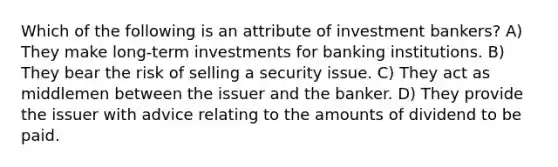 Which of the following is an attribute of investment bankers? A) They make long-term investments for banking institutions. B) They bear the risk of selling a security issue. C) They act as middlemen between the issuer and the banker. D) They provide the issuer with advice relating to the amounts of dividend to be paid.