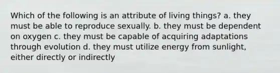 Which of the following is an attribute of living things? a. they must be able to reproduce sexually. b. they must be dependent on oxygen c. they must be capable of acquiring adaptations through evolution d. they must utilize energy from sunlight, either directly or indirectly