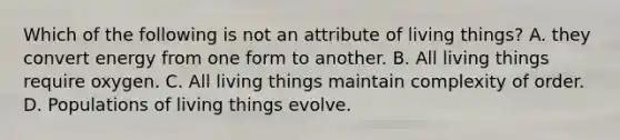 Which of the following is not an attribute of living things? A. they convert energy from one form to another. B. All living things require oxygen. C. All living things maintain complexity of order. D. Populations of living things evolve.