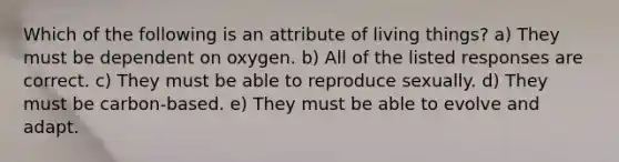 Which of the following is an attribute of living things? a) They must be dependent on oxygen. b) All of the listed responses are correct. c) They must be able to reproduce sexually. d) They must be carbon-based. e) They must be able to evolve and adapt.