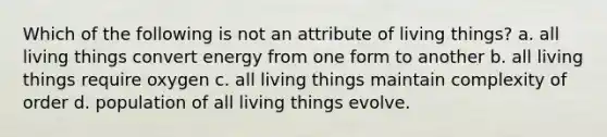 Which of the following is not an attribute of living things? a. all living things convert energy from one form to another b. all living things require oxygen c. all living things maintain complexity of order d. population of all living things evolve.