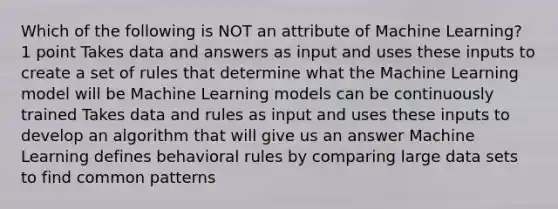 Which of the following is NOT an attribute of Machine Learning? 1 point Takes data and answers as input and uses these inputs to create a set of rules that determine what the Machine Learning model will be Machine Learning models can be continuously trained Takes data and rules as input and uses these inputs to develop an algorithm that will give us an answer Machine Learning defines behavioral rules by comparing large data sets to find common patterns