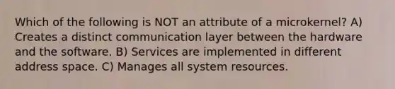 Which of the following is NOT an attribute of a microkernel? A) Creates a distinct communication layer between the hardware and the software. B) Services are implemented in different address space. C) Manages all system resources.