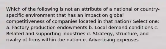 Which of the following is not an attribute of a national or country-specific environment that has an impact on global competitiveness of companies located in that nation? Select one: a. Factory production endowments b. Local demand conditions c. Related and supporting industries d. Strategy, structure, and rivalry of firms within the nation e. Advertising expenses