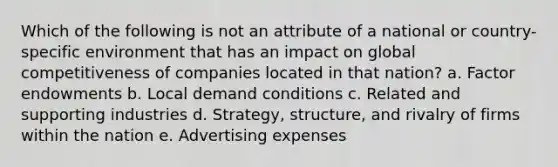 Which of the following is not an attribute of a national or country-specific environment that has an impact on global competitiveness of companies located in that nation? a. Factor endowments b. Local demand conditions c. Related and supporting industries d. Strategy, structure, and rivalry of firms within the nation e. Advertising expenses