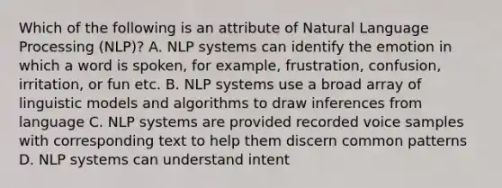 Which of the following is an attribute of Natural Language Processing (NLP)? A. NLP systems can identify the emotion in which a word is spoken, for example, frustration, confusion, irritation, or fun etc. B. NLP systems use a broad array of linguistic models and algorithms to draw inferences from language C. NLP systems are provided recorded voice samples with corresponding text to help them discern common patterns D. NLP systems can understand intent