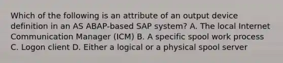 Which of the following is an attribute of an output device definition in an AS ABAP-based SAP system? A. The local Internet Communication Manager (ICM) B. A specific spool work process C. Logon client D. Either a logical or a physical spool server