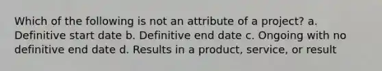 Which of the following is not an attribute of a project? a. Definitive start date b. Definitive end date c. Ongoing with no definitive end date d. Results in a product, service, or result