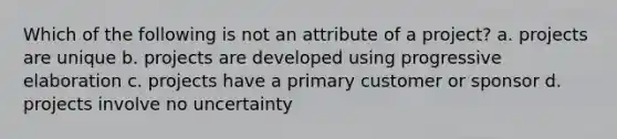 Which of the following is not an attribute of a project? a. projects are unique b. projects are developed using progressive elaboration c. projects have a primary customer or sponsor d. projects involve no uncertainty