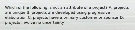 Which of the following is not an attribute of a project? A. projects are unique B. projects are developed using progressive elaboration C. projects have a primary customer or sponsor D. projects involve no uncertainty