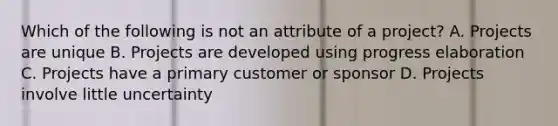 Which of the following is not an attribute of a project? A. Projects are unique B. Projects are developed using progress elaboration C. Projects have a primary customer or sponsor D. Projects involve little uncertainty