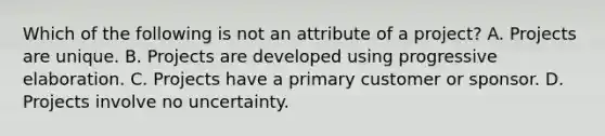 Which of the following is not an attribute of a project? A. Projects are unique. B. Projects are developed using progressive elaboration. C. Projects have a primary customer or sponsor. D. Projects involve no uncertainty.