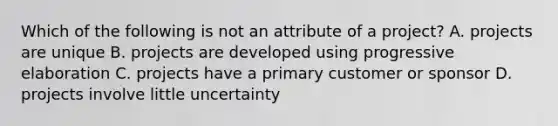 Which of the following is not an attribute of a project? A. projects are unique B. projects are developed using progressive elaboration C. projects have a primary customer or sponsor D. projects involve little uncertainty