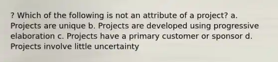 ? Which of the following is not an attribute of a project? a. Projects are unique b. Projects are developed using progressive elaboration c. Projects have a primary customer or sponsor d. Projects involve little uncertainty