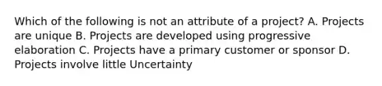 Which of the following is not an attribute of a project? A. Projects are unique B. Projects are developed using progressive elaboration C. Projects have a primary customer or sponsor D. Projects involve little Uncertainty