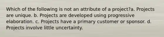 Which of the following is not an attribute of a project?a. Projects are unique. b. Projects are developed using progressive elaboration. c. Projects have a primary customer or sponsor. d. Projects involve little uncertainty.