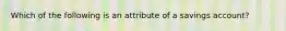 Which of the following is an attribute of a savings account?