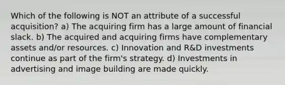 Which of the following is NOT an attribute of a successful acquisition? a) The acquiring firm has a large amount of financial slack. b) The acquired and acquiring firms have complementary assets and/or resources. c) Innovation and R&D investments continue as part of the firm's strategy. d) Investments in advertising and image building are made quickly.