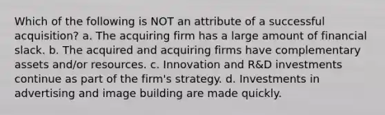 Which of the following is NOT an attribute of a successful acquisition? a. The acquiring firm has a large amount of financial slack. b. The acquired and acquiring firms have complementary assets and/or resources. c. Innovation and R&D investments continue as part of the firm's strategy. d. Investments in advertising and image building are made quickly.