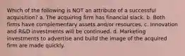 Which of the following is NOT an attribute of a successful acquisition? a. The acquiring firm has financial slack. b. Both firms have complementary assets and/or resources. c. Innovation and R&D investments will be continued. d. Marketing investments to advertise and build the image of the acquired firm are made quickly.