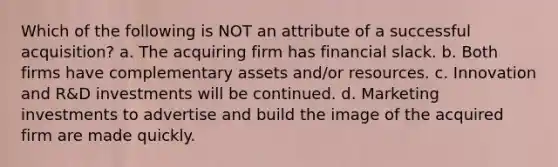 Which of the following is NOT an attribute of a successful acquisition? a. The acquiring firm has financial slack. b. Both firms have complementary assets and/or resources. c. Innovation and R&D investments will be continued. d. Marketing investments to advertise and build the image of the acquired firm are made quickly.