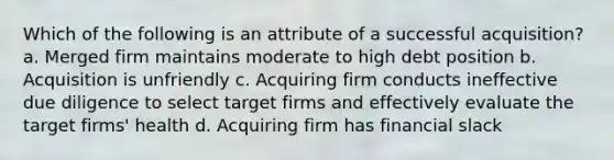 Which of the following is an attribute of a successful acquisition? a. Merged firm maintains moderate to high debt position b. Acquisition is unfriendly c. Acquiring firm conducts ineffective due diligence to select target firms and effectively evaluate the target firms' health d. Acquiring firm has financial slack