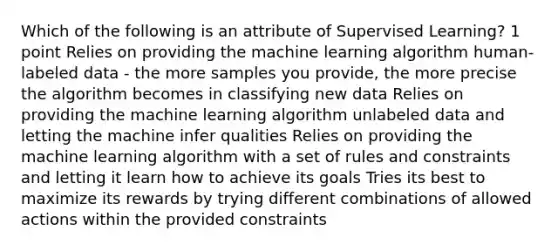 Which of the following is an attribute of Supervised Learning? 1 point Relies on providing the machine learning algorithm human-labeled data - the more samples you provide, the more precise the algorithm becomes in classifying new data Relies on providing the machine learning algorithm unlabeled data and letting the machine infer qualities Relies on providing the machine learning algorithm with a set of rules and constraints and letting it learn how to achieve its goals Tries its best to maximize its rewards by trying different combinations of allowed actions within the provided constraints