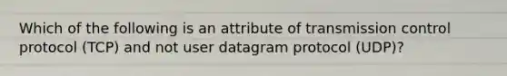 Which of the following is an attribute of transmission control protocol (TCP) and not user datagram protocol (UDP)?