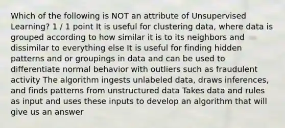 Which of the following is NOT an attribute of Unsupervised Learning? 1 / 1 point It is useful for clustering data, where data is grouped according to how similar it is to its neighbors and dissimilar to everything else It is useful for finding hidden patterns and or groupings in data and can be used to differentiate normal behavior with outliers such as fraudulent activity The algorithm ingests unlabeled data, draws inferences, and finds patterns from unstructured data Takes data and rules as input and uses these inputs to develop an algorithm that will give us an answer