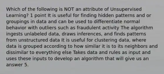 Which of the following is NOT an attribute of Unsupervised Learning? 1 point It is useful for finding hidden patterns and or groupings in data and can be used to differentiate normal behavior with outliers such as fraudulent activity The algorithm ingests unlabeled data, draws inferences, and finds patterns from unstructured data It is useful for clustering data, where data is grouped according to how similar it is to its neighbors and dissimilar to everything else Takes data and rules as input and uses these inputs to develop an algorithm that will give us an answer 5.