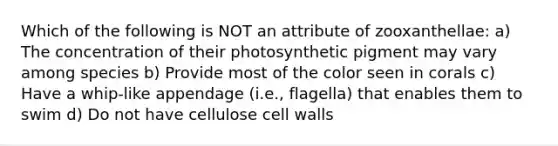 Which of the following is NOT an attribute of zooxanthellae: a) The concentration of their photosynthetic pigment may vary among species b) Provide most of the color seen in corals c) Have a whip-like appendage (i.e., flagella) that enables them to swim d) Do not have cellulose cell walls