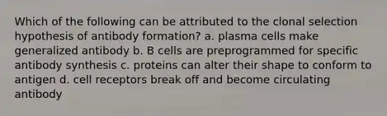 Which of the following can be attributed to the clonal selection hypothesis of antibody formation? a. plasma cells make generalized antibody b. B cells are preprogrammed for specific antibody synthesis c. proteins can alter their shape to conform to antigen d. cell receptors break off and become circulating antibody