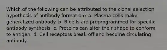 Which of the following can be attributed to the clonal selection hypothesis of antibody formation? a. Plasma cells make generalized antibody. b. B cells are preprogrammed for specific antibody synthesis. c. Proteins can alter their shape to conform to antigen. d. Cell receptors break off and become circulating antibody.