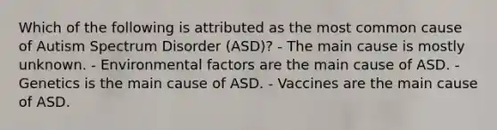 Which of the following is attributed as the most common cause of Autism Spectrum Disorder (ASD)? - The main cause is mostly unknown. - Environmental factors are the main cause of ASD. - Genetics is the main cause of ASD. - Vaccines are the main cause of ASD.