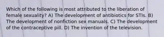 Which of the following is most attributed to the liberation of female sexuality? A) The development of antibiotics for STIs. B) The development of nonfiction sex manuals. C) The development of the contraceptive pill. D) The invention of the television.