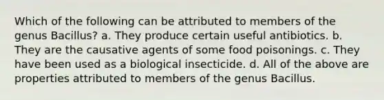 Which of the following can be attributed to members of the genus Bacillus? a. They produce certain useful antibiotics. b. They are the causative agents of some food poisonings. c. They have been used as a biological insecticide. d. All of the above are properties attributed to members of the genus Bacillus.