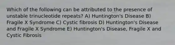 Which of the following can be attributed to the presence of unstable trinucleotide repeats? A) Huntington's Disease B) Fragile X Syndrome C) Cystic fibrosis D) Huntington's Disease and Fragile X Syndrome E) Huntington's Disease, Fragile X and Cystic Fibrosis