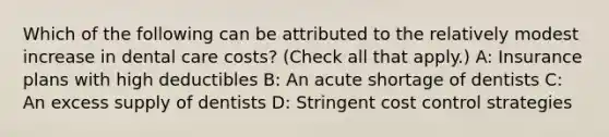 Which of the following can be attributed to the relatively modest increase in dental care costs? (Check all that apply.) A: Insurance plans with high deductibles B: An acute shortage of dentists C: An excess supply of dentists D: Stringent cost control strategies