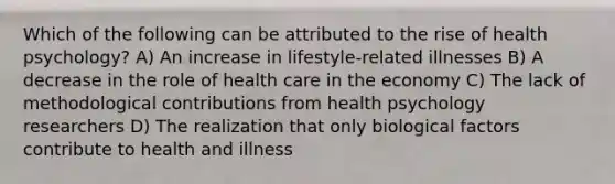 Which of the following can be attributed to the rise of health psychology? A) An increase in lifestyle-related illnesses B) A decrease in the role of health care in the economy C) The lack of methodological contributions from health psychology researchers D) The realization that only biological factors contribute to health and illness