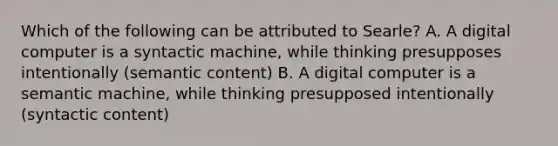 Which of the following can be attributed to Searle? A. A digital computer is a syntactic machine, while thinking presupposes intentionally (semantic content) B. A digital computer is a semantic machine, while thinking presupposed intentionally (syntactic content)