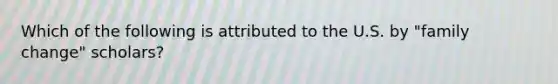 Which of the following is attributed to the U.S. by "family change" scholars?